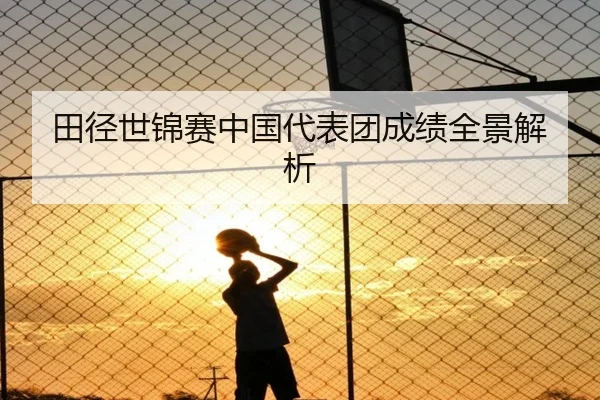 田径世锦赛中国代表团成绩全景解析
